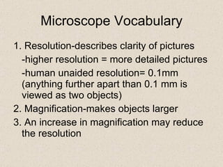 Microscope Vocabulary 1. Resolution-describes clarity of pictures -higher resolution = more detailed pictures -human unaided resolution= 0.1mm (anything further apart than 0.1 mm is viewed as two objects) 2. Magnification-makes objects larger 3. An increase in magnification may reduce the resolution 