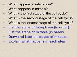 What happens in interphase? What happens in mitosis? What is the first stage of the cell cycle? What is the second stage of the cell cycle? What is the longest stage of the cell cycle? List the steps of interphase (in order). List the steps of mitosis (in order). Draw and label all stages of mitosis. Explain what happens in each step 