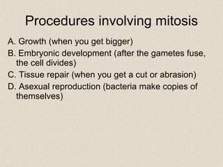 Procedures involving mitosis A. Growth (when you get bigger) B. Embryonic development (after the gametes fuse, the cell divides) C. Tissue repair (when you get a cut or abrasion) D. Asexual reproduction (bacteria make copies of themselves) 