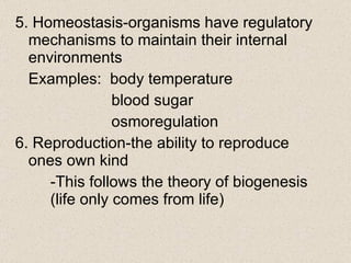 5. Homeostasis-organisms have regulatory mechanisms to maintain their internal environments Examples:  body temperature   blood sugar   osmoregulation 6. Reproduction-the ability to reproduce ones own kind  -This follows the theory of biogenesis  (life only comes from life) 