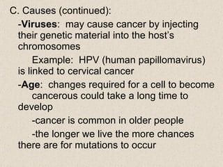 C. Causes (continued): - Viruses :  may cause cancer by injecting  their genetic material into the host’s  chromosomes Example:  HPV (human papillomavirus)  is linked to cervical cancer - Age :  changes required for a cell to become  cancerous could take a long time to  develop -cancer is common in older people -the longer we live the more chances  there are for mutations to occur 