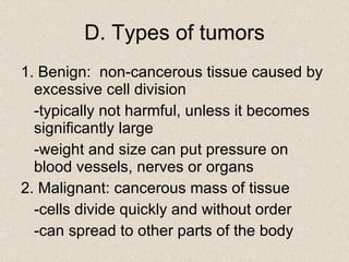 D. Types of tumors 1. Benign:  non-cancerous tissue caused by excessive cell division -typically not harmful, unless it becomes significantly large -weight and size can put pressure on blood vessels, nerves or organs 2. Malignant: cancerous mass of tissue -cells divide quickly and without order -can spread to other parts of the body 