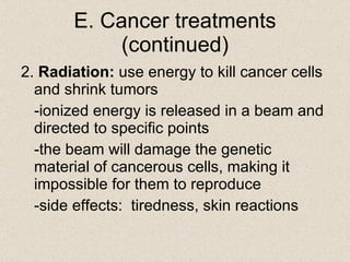 E. Cancer treatments (continued) 2.  Radiation:  use energy to kill cancer cells and shrink tumors -ionized energy is released in a beam and directed to specific points -the beam will damage the genetic material of cancerous cells, making it impossible for them to reproduce -side effects:  tiredness, skin reactions 