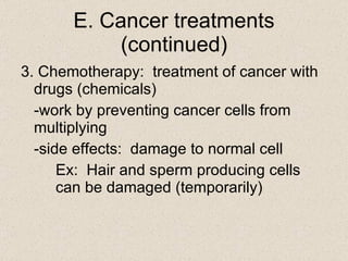 E. Cancer treatments (continued) 3. Chemotherapy:  treatment of cancer with drugs (chemicals) -work by preventing cancer cells from multiplying -side effects:  damage to normal cell Ex:  Hair and sperm producing cells  can be damaged (temporarily) 
