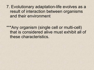 7. Evolutionary adaptation-life evolves as a result of interaction between organisms and their environment ***Any organism (single cell or multi-cell) that is considered alive must exhibit all of these characteristics.  