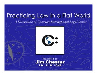 Practicing Law in a Flat World
  A Discussion of Common International Legal Issues




                     Presented by
                Jim Chester
                  J.D. / LL.M. / CHB
 
