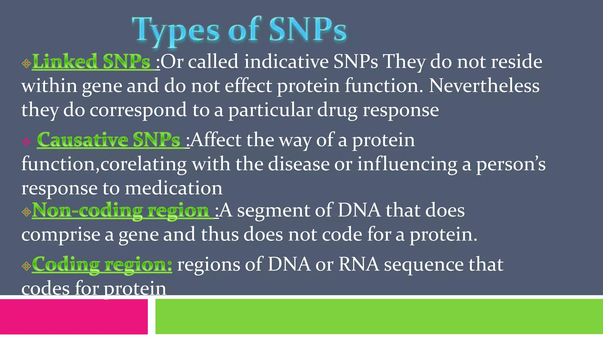 :Or called indicative SNPs They do not reside
within gene and do not effect protein function. Nevertheless
they do correspond to a particular drug response
 :Affect the way of a protein
function,corelating with the disease or influencing a person’s
response to medication
:A segment of DNA that does
comprise a gene and thus does not code for a protein.
regions of DNA or RNA sequence that
codes for protein
 