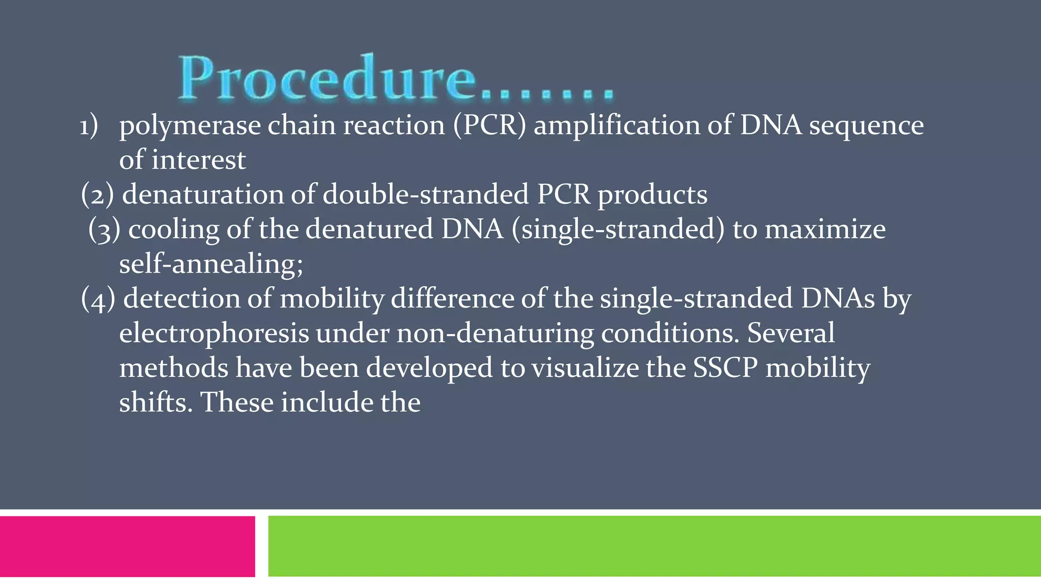 1) polymerase chain reaction (PCR) amplification of DNA sequence
of interest
(2) denaturation of double-stranded PCR products
(3) cooling of the denatured DNA (single-stranded) to maximize
self-annealing;
(4) detection of mobility difference of the single-stranded DNAs by
electrophoresis under non-denaturing conditions. Several
methods have been developed to visualize the SSCP mobility
shifts. These include the
 