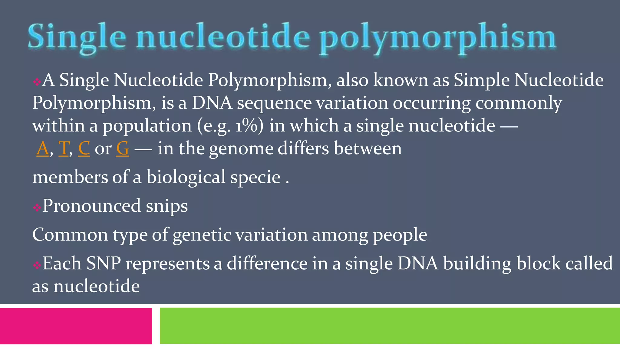A Single Nucleotide Polymorphism, also known as Simple Nucleotide
Polymorphism, is a DNA sequence variation occurring commonly
within a population (e.g. 1%) in which a single nucleotide —
A, T, C or G — in the genome differs between
members of a biological specie .
Pronounced snips
Common type of genetic variation among people
Each SNP represents a difference in a single DNA building block called
as nucleotide
 