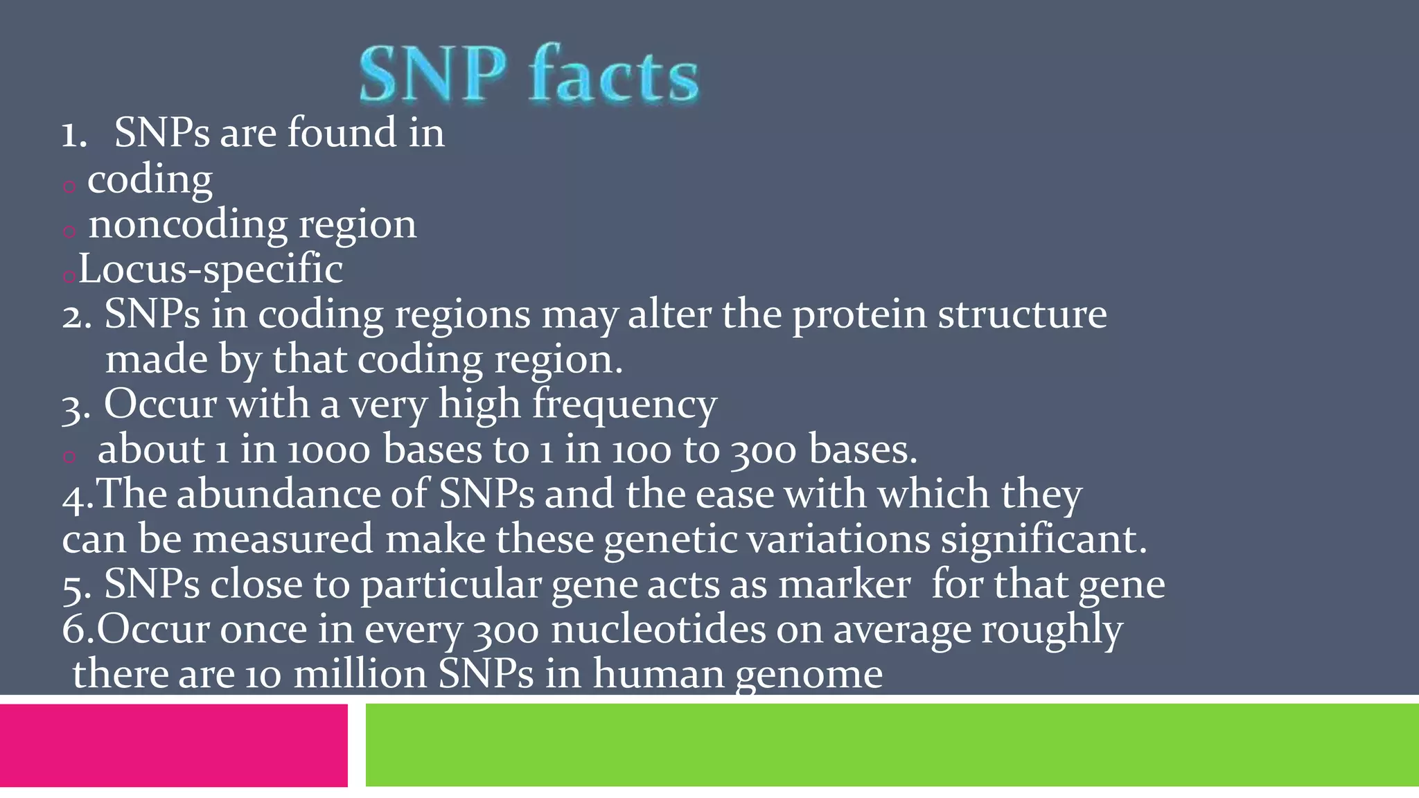 1. SNPs are found in
o coding
o noncoding region
oLocus-specific
2. SNPs in coding regions may alter the protein structure
made by that coding region.
3. Occur with a very high frequency
o about 1 in 1000 bases to 1 in 100 to 300 bases.
4.The abundance of SNPs and the ease with which they
can be measured make these genetic variations significant.
5. SNPs close to particular gene acts as marker for that gene
6.Occur once in every 300 nucleotides on average roughly
there are 10 million SNPs in human genome
 