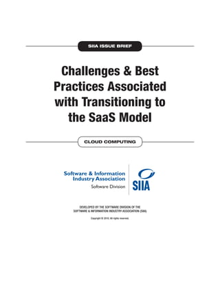 SIIA ISSUE BRIEF




 Challenges & Best
Practices Associated
with Transitioning to
  the SaaS Model
          CLOUD COMPUTING




       DEVELOPED BY THE SOFTWARE DIVISION OF THE
   SOFTWARE & INFORMATION INDUSTRY ASSOCIATION (SIIA)

              Copyright © 2010. All rights reserved.
 