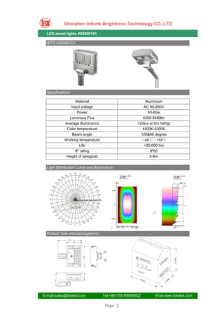 Shenzhen Infinite Brightness Technology CO.,LTD

  LED street lights A02060101

  IBTS-A02060101




  Specifications

                  Material                                Aluminium
               Input voltage                             AC 90-260V
                   Power                                   40-60w
              Luminous Flux                             4200-5490lm
            Average illuminance                      >20lux at 6m heihgt
             Color temperature                          4500K-5300K
                Beam angle                             120&60 degree
            Working temperature                           ～40℃～+55℃
                     Life                                  >20,000 hrs
                  IP rating                                   IP65
             Height of lamppost                               5-8m

  Light Distribution Curve and illuminance




  Product Size and package(mm)




E-mail:sales@ibtsled.com           Tel:+86-755-89580802         Web:www.ibtsled.com

                                     Page 2
 