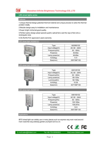 Shenzhen Infinite Brightness Technology CO.,LTD

  LED street lights series

  Features

  1.Unique thermal design,patented thermal material and unique process to solve the thermal
  problem totally.
  2.Module design,easy to installation and maintainance.
  3.Super bright nichia led,good quality.
  4.Perfect optics design,adopt special quadric optical lens cast the rays of led onto a
  rectangular area.
  5.CE,RoHS,FCC approved,3 years warranty.

  LED street light A02060101

                                                  Type                     A02060102
                                            Input voltage(V)              AC 90～264V
                                             Frequency(Hz)                 50～60Hz
                                               Power(w)                     40-60w
                                            Lamp power(w)                   46-69w
                                                N.W(Kg)                       7.51
                                               Size(mm)                   293*358*135

  LED street light A02060101

                                                  Type                     A04120102
                                            Input voltage(V)              AC 90～264V
                                             Frequency(Hz)                 50～60Hz
                                            Lamp power(w)                   80-120w
                                             Luminous(lm)                   92-138w
                                                N.W(Kg)                      10.29
                                               Size(mm)                   421*358*135

  LED street light A02060101

                                                  Type                     A06180102
                                            Input voltage(V)              AC 90～264V
                                             Frequency(Hz)                 50～60Hz
                                               Power(w)                    120-180w
                                            Lamp power(w)                  138-207w
                                                N.W(Kg)                       12.9
                                               Size(mm)                   550*358*135

  Applications


  IBTS street light can widely use in many places,such as express way,main road,second
  main road,free way,sideway,garden,courtyard and so on.




E-mail:sales@ibtsled.com             Tel:+86-755-89580802            Web:www.ibtsled.com

                                            Page 1
 