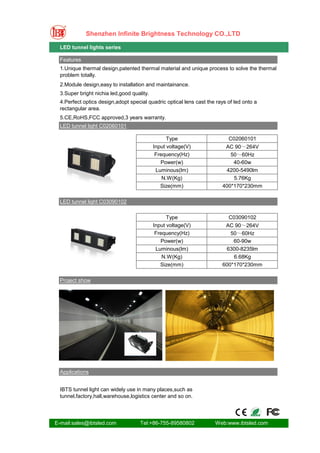Shenzhen Infinite Brightness Technology CO.,LTD

  LED tunnel lights series

  Features
  1.Unique thermal design,patented thermal material and unique process to solve the thermal
  problem totally.
  2.Module design,easy to installation and maintainance.
  3.Super bright nichia led,good quality.
  4.Perfect optics design,adopt special quadric optical lens cast the rays of led onto a
  rectangular area.
  5.CE,RoHS,FCC approved,3 years warranty.
  LED tunnel light C02060101

                                                  Type                     C02060101
                                            Input voltage(V)             AC 90～264V
                                             Frequency(Hz)                 50～60Hz
                                               Power(w)                     40-60w
                                             Luminous(lm)                4200-5490lm
                                                N.W(Kg)                     5.76Kg
                                               Size(mm)                 400*170*230mm

  LED tunnel light C03090102

                                                  Type                     C03090102
                                            Input voltage(V)             AC 90～264V
                                             Frequency(Hz)                 50～60Hz
                                               Power(w)                     60-90w
                                             Luminous(lm)                6300-8235lm
                                                N.W(Kg)                     6.68Kg
                                               Size(mm)                 600*170*230mm

  Project show




  Applications


  IBTS tunnel light can widely use in many places,such as
  tunnel,factory,hall,warehouse,logistics center and so on.




E-mail:sales@ibtsled.com             Tel:+86-755-89580802            Web:www.ibtsled.com
 