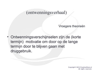 Copyright © 2013 PraatmetHans.nl
All rights reserved.
(ontwenningsverhaal)
Vroegere theorieën
• Ontwenningsverschijnselen zijn de (korte
termijn) motivatie om door op de lange
termijn door te blijven gaan met
druggebruik.
 