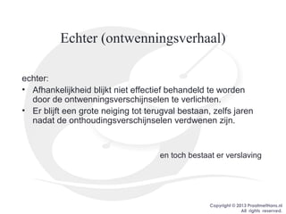 Copyright © 2013 PraatmetHans.nl
All rights reserved.
Echter (ontwenningsverhaal)
echter:
• Afhankelijkheid blijkt niet effectief behandeld te worden
door de ontwenningsverschijnselen te verlichten.
• Er blijft een grote neiging tot terugval bestaan, zelfs jaren
nadat de onthoudingsverschijnselen verdwenen zijn.
en toch bestaat er verslaving
 