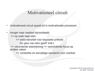 Copyright © 2013 PraatmetHans.nl
All rights reserved.
Motivationeel circuit
• motivationeel circuit speelt rol in motivationele processen
• honger naar voedsel bijvoorbeeld:
=> op zoek naar eten
=> extra sensitief voor bepaalde prikkels
(bv geur van eten geeft ‘trek’)
=> veranderde waarneming => verminderde focus op
andere zaken
=> versterkte en eenzijdige aandacht voor voedsel
 