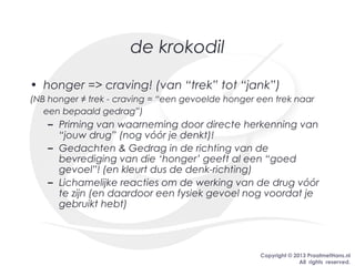 Copyright © 2013 PraatmetHans.nl
All rights reserved.
de krokodil
• honger => craving! (van “trek” tot “jank”)
(NB honger ≠ trek - craving = “een gevoelde honger een trek naar
een bepaald gedrag”)
– Priming van waarneming door directe herkenning van
“jouw drug” (nog vóór je denkt)!
– Gedachten & Gedrag in de richting van de
bevrediging van die ‘honger’ geeft al een “goed
gevoel”! (en kleurt dus de denk-richting)
– Lichamelijke reacties om de werking van de drug vóór
te zijn (en daardoor een fysiek gevoel nog voordat je
gebruikt hebt)
 