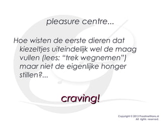 Copyright © 2013 PraatmetHans.nl
All rights reserved.
pleasure centre...
Hoe wisten de eerste dieren dat
kiezeltjes uiteindelijk wel de maag
vullen (lees: “trek wegnemen”)
maar niet de eigenlijke honger
stillen?...
craving!craving!
 