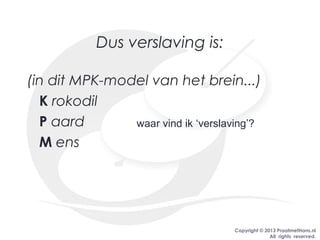 Copyright © 2013 PraatmetHans.nl
All rights reserved.
Dus verslaving is:
(in dit MPK-model van het brein...)
K rokodil
P aard
M ens
waar vind ik ‘verslaving’?
 