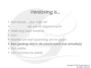 Copyright © 2013 PraatmetHans.nl
All rights reserved.
Verslaving is...
• Een keuze ...dus ‘vrije wil’
• -zijn we al uitgelachen?-
• Héél erg! (een zwakte)
• fun!
• Manier om met spanning om te gaan
• Een gedrag dat in de plaats komt van emotie(s)
• Een ziekte
• Een chronische ziekte
 