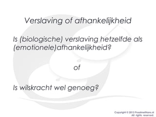 Copyright © 2013 PraatmetHans.nl
All rights reserved.
Verslaving of afhankelijkheid
Is (biologische) verslaving hetzelfde als
(emotionele)afhankelijkheid?
of
Is wilskracht wel genoeg?
 