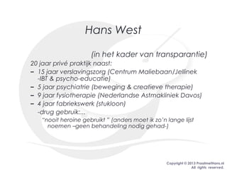 Copyright © 2013 PraatmetHans.nl
All rights reserved.
Hans West
(in het kader van transparantie)
20 jaar privé praktijk naast:
– 15 jaar verslavingszorg (Centrum Maliebaan/Jellinek
-IBT & psycho-educatie)
– 5 jaar psychiatrie (beweging & creatieve therapie)
– 9 jaar fysiotherapie (Nederlandse Astmakliniek Davos)
– 4 jaar fabriekswerk (stukloon)
-drug gebruik:...
“nooit heroine gebruikt ” (anders moet ik zo’n lange lijst
noemen –geen behandeling nodig gehad-)
 