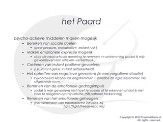 Copyright © 2013 PraatmetHans.nl
All rights reserved.
het Paard
psycho-actieve middelen maken mogelijk
– Bereiken van sociale doelen
• (peer pressure, workaholism -instant rust-)
– Maken emotionele expressie mogelijk
• door de neocorticale remming te remmen => ontremming (zodat ik mijn
gevoelsleven kan uitleven -versiertruuk-)
– Creëeren van instant positieve gevoelens
• (i.e. instant geluk, instant zelfzekerheid)
– Het opheffen van negatieve gevoelens (in een negatieve situatie)
• bijvoorbeeld Alcohol als angstremmer, Cannabis als agressieremmer, NB
uitgestelde rouw.
– Remmen van de emotionele gedragsimpuls
• zodat ik mijn gevoelens niet hoef te voelen of te erkennen of dat ik niet
hoef te reageren op mijn intuïtie (NB patroon herkenning)
– Remmen van het emotionele geheugen
• (het verdrinken van traumatische intrusies -bij
fight/flight/freeze-reacties)
 