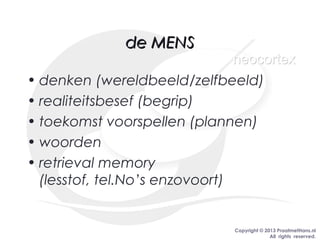 Copyright © 2013 PraatmetHans.nl
All rights reserved.
de MENSde MENS
• denken (wereldbeeld/zelfbeeld)
• realiteitsbesef (begrip)
• toekomst voorspellen (plannen)
• woorden
• retrieval memory
(lesstof, tel.No’s enzovoort)
neocortexneocortex
 
