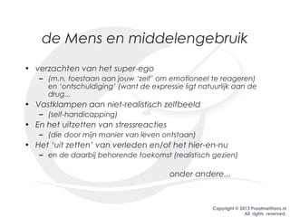 Copyright © 2013 PraatmetHans.nl
All rights reserved.
de Mens en middelengebruik
• verzachten van het super-ego
– (m.n. toestaan aan jouw ‘zelf’ om emotioneel te reageren)
en ‘ontschuldiging’ (want de expressie ligt natuurlijk aan de
drug...
• Vastklampen aan niet-realistisch zelfbeeld
– (self-handicapping)
• En het uitzetten van stressreacties
– (die door mijn manier van leven ontstaan)
• Het ‘uit zetten’ van verleden en/of het hier-en-nu
– en de daarbij behorende toekomst (realistisch gezien)
onder andere...
 
