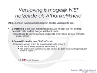Copyright © 2013 PraatmetHans.nl
All rights reserved.
Verslaving is mogelijk NIET
hetzelfde als Afhankelijkheid
(N.B. mensen kunnen afhankelijk zijn zonder verslaafd te zijn)
 Verslaving is de (niet biologische) nieuwe honger die het gedrag
bepaalt zoals andere hongers dat ook doen
inclusief (als de craving een ruim-voldoende krijgt) trillen, zweten, krampen,
angst, paniek
 Afhankelijkheid is een CH-EMOtruuk
(chemisch gedrag om in de emotionaliteit in te grijpen)
 Om niet te voelen wat er wel aan de hand is
 Om expressie te kunnen geven aan emoties die geen expressie krijgen (zouden
horen te krijgen?)
N.B. NIET in de literatuur
 