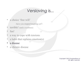 Copyright © 2013 PraatmetHans.nl
All rights reserved.
Verslaving is...
• a choice ‘free will’
-have you stopped laughing yet?-
• terrible! (and a weakness)
• fun!
• a way to cope with tensions
• a habit that replaces emotion(s)
• a disease
• a chronic disease
 