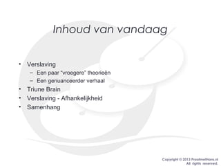 Copyright © 2013 PraatmetHans.nl
All rights reserved.
Inhoud van vandaag
• Verslaving
– Een paar “vroegere” theorieën
– Een genuanceerder verhaal
• Triune Brain
• Verslaving - Afhankelijkheid
• Samenhang
 