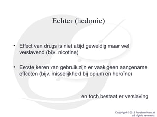 Copyright © 2013 PraatmetHans.nl
All rights reserved.
Echter (hedonie)
• Effect van drugs is niet altijd geweldig maar wel
verslavend (bijv. nicotine)
• Eerste keren van gebruik zijn er vaak geen aangename
effecten (bijv. misselijkheid bij opium en heroïne)
en toch bestaat er verslaving
 