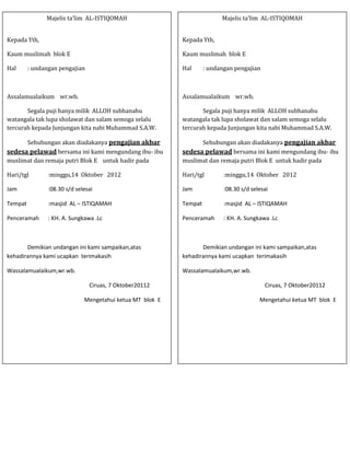 Majelis ta’lim AL-ISTIQOMAH                                Majelis ta’lim AL-ISTIQOMAH


Kepada Yth,                                                Kepada Yth,

Kaum muslimah blok E                                       Kaum muslimah blok E

Hal      : undangan pengajian                              Hal      : undangan pengajian



Assalamualaikum wr.wb.                                     Assalamualaikum wr.wb.

       Segala puji hanya milik ALLOH subhanahu                    Segala puji hanya milik ALLOH subhanahu
watangala tak lupa sholawat dan salam semoga selalu        watangala tak lupa sholawat dan salam semoga selalu
tercurah kepada Junjungan kita nabi Muhammad S.A.W.        tercurah kepada Junjungan kita nabi Muhammad S.A.W.

      Sehubungan akan diadakanya pengajian akbar                 Sehubungan akan diadakanya pengajian akbar
sedesa pelawad bersama ini kami mengundang ibu- ibu        sedesa pelawad bersama ini kami mengundang ibu- ibu
muslimat dan remaja putri Blok E untuk hadir pada          muslimat dan remaja putri Blok E untuk hadir pada

Hari/tgl        :minggu,14 Oktober 2012                    Hari/tgl        :minggu,14 Oktober 2012

Jam             :08.30 s/d selesai                         Jam             :08.30 s/d selesai

Tempat          :masjid AL – ISTIQAMAH                     Tempat          :masjid AL – ISTIQAMAH

Penceramah      : KH. A. Sungkawa .Lc                      Penceramah      : KH. A. Sungkawa .Lc



       Demikian undangan ini kami sampaikan,atas                  Demikian undangan ini kami sampaikan,atas
kehadirannya kami ucapkan terimakasih                      kehadirannya kami ucapkan terimakasih

Wassalamualaikum,wr.wb.                                    Wassalamualaikum,wr.wb.

                                Ciruas, 7 Oktober20112                                     Ciruas, 7 Oktober20112

                              Mengetahui ketua MT blok E                                 Mengetahui ketua MT blok E
 