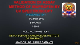 VALIDATION OF ASSAY
METHOD OF IBUPROFEN BY
UV SPECTROSCOPY
PRESENTED BY :
TANMOY DAS
B.PHARM
SEM-7
NETAJI SUBHAS CHANDRA BOSE INSTITUTE
OF PHARMACY
1/13
 