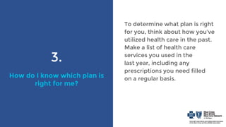 3.
How do I know which plan is
right for me?
To determine what plan is right
for you, think about how you’ve
utilized health care in the past.
Make a list of health care
services you used in the
last year, including any
prescriptions you need filled
on a regular basis.
 