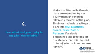 4.
I enrolled last year, why is
my plan unavailable?
Under the Affordable Care Act
plans are measured by the
government on coverage
relative to the cost of the plan.
This information is used to put
plans into four categories –
Bronze, Silver, Gold or
Platinum. If a plan is
determined too generous for
its category then it is required
to be adjusted or in some cases
replaced.
 