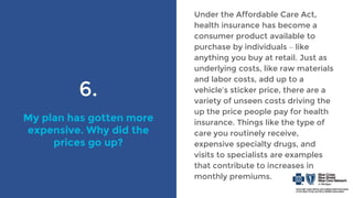 6.
My plan has gotten more
expensive. Why did the
prices go up?
Under the Affordable Care Act,
health insurance has become a
consumer product available to
purchase by individuals – like
anything you buy at retail. Just as
underlying costs, like raw materials
and labor costs, add up to a
vehicle’s sticker price, there are a
variety of unseen costs driving the
up the price people pay for health
insurance. Things like the type of
care you routinely receive,
expensive specialty drugs, and
visits to specialists are examples
that contribute to increases in
monthly premiums.
 