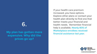6.
My plan has gotten more
expensive. Why did the
prices go up?
If your health care premium
increased, you have options.
Explore other plans or contact your
health plan directly to find one that
better meets your financial and
health needs. Remember financial
help is available. Nearly 80% of
Marketplace enrollees received
financial assistance last year.
 