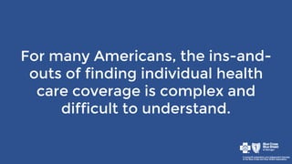 For many Americans, the ins-and-
outs of finding individual health
care coverage is complex and
difficult to understand.
 