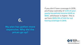6.
My plan has gotten more
expensive. Why did the
prices go up?
If you don’t have coverage in 2016,
you’ll pay a penalty of 2.5% of your
yearly household income (HHI) or
$695, whichever is higher. This is
up from $325/2% of HHI for not
having coverage in 2015.
 