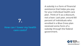 7.
How can I lower my health
care costs?
A subsidy is a form of financial
assistance that helps you pay
for your individual health care
plan. Think of it as a discount,
not a loan. Last year, around 80
percent of individuals who
enrolled in a Blue Cross plan
received some form of a
subsidy through the federal
government.
 