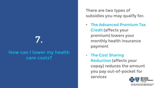 7.
How can I lower my health
care costs?
There are two types of
subsidies you may qualify for:
• The Advanced Premium Tax
Credit (affects your
premium) lowers your
monthly health insurance
payment
• The Cost Sharing
Reduction (affects your
copay) reduces the amount
you pay out-of-pocket for
services
 