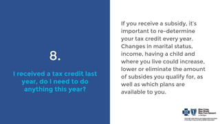 8.
I received a tax credit last
year, do I need to do
anything this year?
If you receive a subsidy, it’s
important to re-determine
your tax credit every year.
Changes in marital status,
income, having a child and
where you live could increase,
lower or eliminate the amount
of subsides you qualify for, as
well as which plans are
available to you.
 