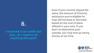 8.
I received a tax credit last
year, do I need to do
anything this year?
Even if your income stayed the
same, the amount of financial
assistance you’re eligible for
may still increase or decrease
based on the cost of plans
offered in your area. If you
don’t re-determine your
subsidy, you may end up owing
money at tax time.
 