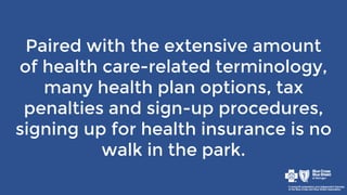Paired with the extensive amount
of health care-related terminology,
many health plan options, tax
penalties and sign-up procedures,
signing up for health insurance is no
walk in the park.
 