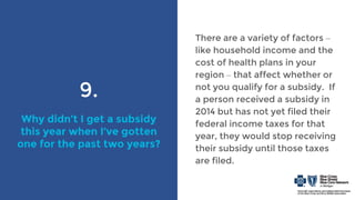 9.
Why didn’t I get a subsidy
this year when I’ve gotten
one for the past two years?
There are a variety of factors –
like household income and the
cost of health plans in your
region – that affect whether or
not you qualify for a subsidy. If
a person received a subsidy in
2014 but has not yet filed their
federal income taxes for that
year, they would stop receiving
their subsidy until those taxes
are filed.
 