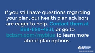 If you still have questions regarding
your plan, our health plan advisors
are eager to help. Contact them at
888-899-4931, or go to
bcbsm.com/myblue to learn more
about plan options.
 