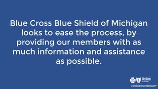 Blue Cross Blue Shield of Michigan
looks to ease the process, by
providing our members with as
much information and assistance
as possible.
 